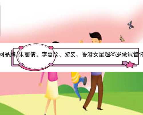 广西代孕网品牌|朱丽倩、李嘉欣、黎姿，香港女星超35岁做试管怀上了孩子