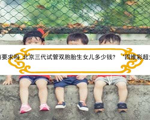 北京供卵对精子有要求吗 北京三代试管双胞胎生女儿多少钱? ‘四维彩超女宝宝